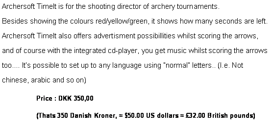 Tekstboks: Archersoft TimeIt is for the shooting director of archery tournaments.
Besides showing the colours red/yellow/green, it shows how many seconds are left.
Archersoft TimeIt also offers advertisment possibillities whilst scoring the arrows, and of course with the integrated cd-player, you get music whilst scoring the arrows too.... Its possible to set up to any language using normal letters.. (I.e. Not chinese, arabic and so on)Price : DKK 350,00 (Thats 350 Danish Kroner, ≈ $50.00 US dollars ≈ 32.00 British pounds)
